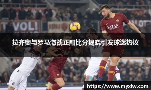 拉齐奥与罗马激战正酣比分揭晓引发球迷热议
