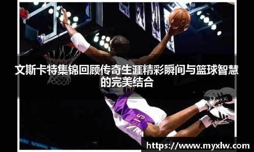 文斯卡特集锦回顾传奇生涯精彩瞬间与篮球智慧的完美结合